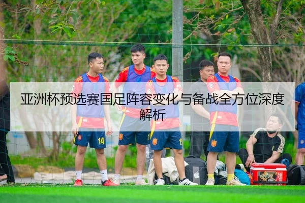 亚洲杯预选赛国足阵容变化与备战全方位深度解析